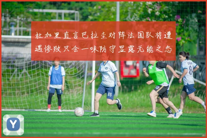杜加里直言巴拉圭对阵法国队将遭遇惨败只会一味防守显露无能之态