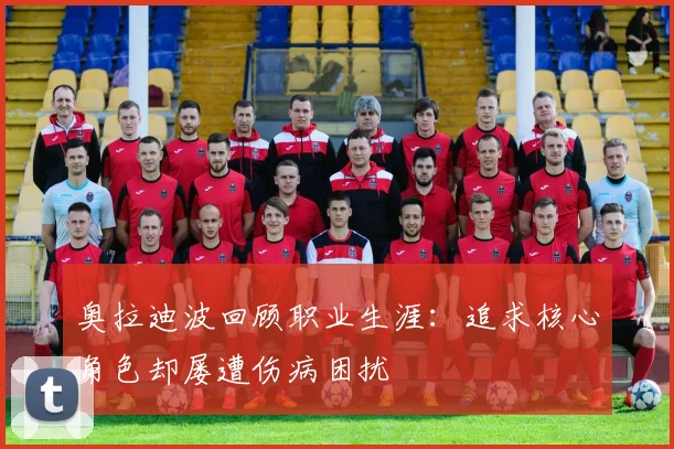 奥拉迪波回顾职业生涯：追求核心角色却屡遭伤病困扰