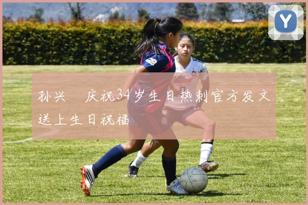 孙兴慜庆祝34岁生日热刺官方发文送上生日祝福