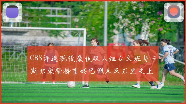 CBS评选现役最佳双人组合文班与卡斯尔荣登榜首姆巴佩未及东里之上