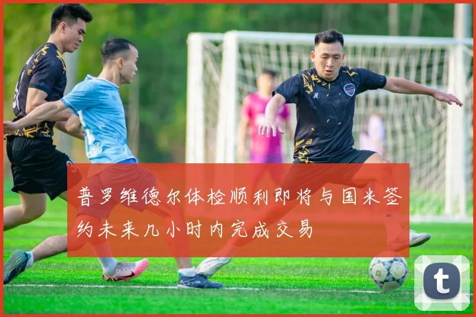 普罗维德尔体检顺利即将与国米签约未来几小时内完成交易