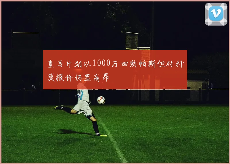 皇马计划以1000万回购帕斯但对科莫报价仍显高昂