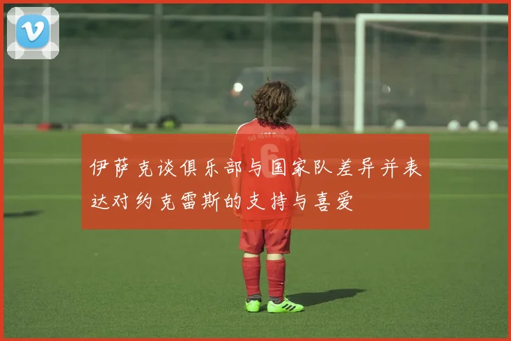 伊萨克谈俱乐部与国家队差异并表达对约克雷斯的支持与喜爱