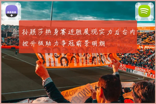 孙颖莎热身赛连胜展现实力后台内控升级助力争冠前景明朗