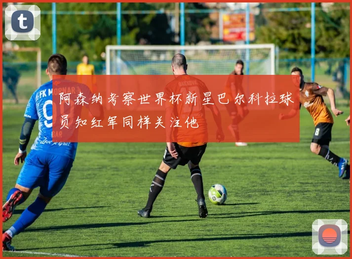 阿森纳考察世界杯新星巴尔科拉球员知红军同样关注他