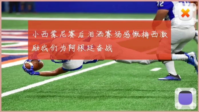 小西蒙尼赛后泪洒赛场感慨梅西激励我们为阿根廷奋战