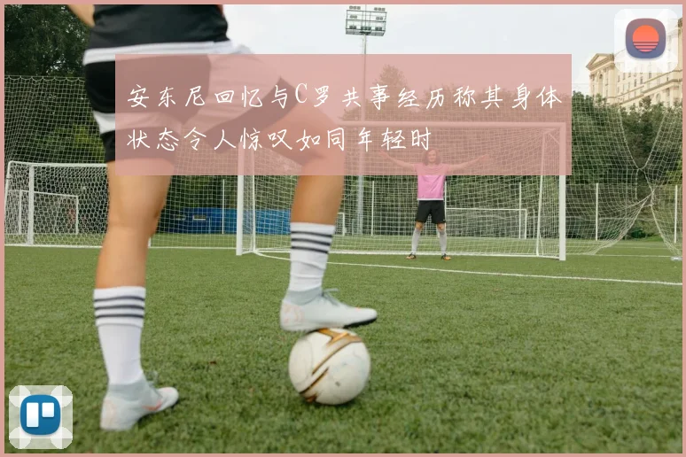 安东尼回忆与C罗共事经历称其身体状态令人惊叹如同年轻时